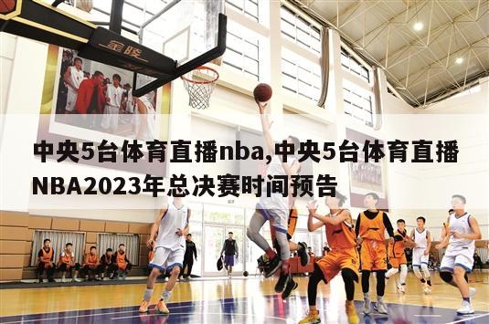 中央5台体育直播nba,中央5台体育直播NBA2023年总决赛时间预告