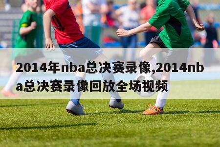 2014年nba总决赛录像,2014nba总决赛录像回放全场视频